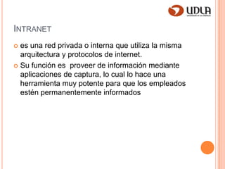 Intranetes una red privada o interna que utiliza la misma arquitectura y protocolos de internet.Su función es  proveer de información mediante aplicaciones de captura, lo cual lo hace una herramienta muy potente para que los empleados estén permanentemente informados