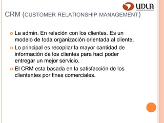 CRM (customerrelationshipmanagement)La admin. En relación con los clientes. Es un modelo de toda organización orientada al cliente.Lo principal es recopilar la mayor cantidad de información de los clientes para haci poder entregar un mejor servicio.El CRM esta basada en la satisfacción de los cliententes por fines comerciales.