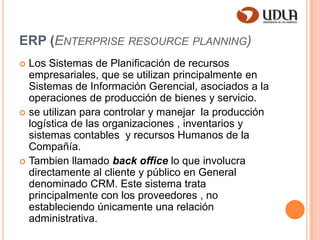 ERP (Enterprise resourceplanning)Los Sistemas de Planificación de recursos empresariales, que se utilizan principalmente en Sistemas de Información Gerencial, asociados a la operaciones de producción de bienes y servicio.se utilizan para controlar y manejar  la producción logística de las organizaciones , inventarios y sistemas contables  y recursos Humanos de la Compañía.Tambien llamado back office lo que involucra directamente al cliente y público en General denominado CRM. Este sistema trata principalmente con los proveedores , no estableciendo únicamente una relación administrativa. 