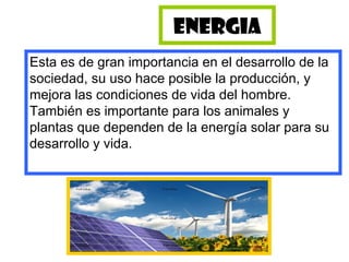 ENERGIA
Esta es de gran importancia en el desarrollo de la
sociedad, su uso hace posible la producción, y
mejora las condiciones de vida del hombre.
También es importante para los animales y
plantas que dependen de la energía solar para su
desarrollo y vida.
 