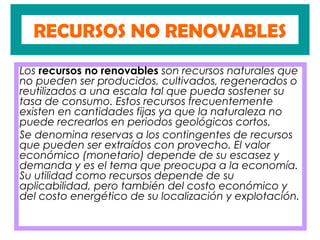 RECURSOS NO RENOVABLES
Los recursos no renovables son recursos naturales que
no pueden ser producidos, cultivados, regenerados o
reutilizados a una escala tal que pueda sostener su
tasa de consumo. Estos recursos frecuentemente
existen en cantidades fijas ya que la naturaleza no
puede recrearlos en periodos geológicos cortos.
Se denomina reservas a los contingentes de recursos
que pueden ser extraídos con provecho. El valor
económico (monetario) depende de su escasez y
demanda y es el tema que preocupa a la economía.
Su utilidad como recursos depende de su
aplicabilidad, pero también del costo económico y
del costo energético de su localización y explotación.
 