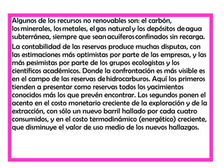 Algunos de los recursos no renovables son: el carbón,
los minerales, los metales, el gas natural y los depósitos de agua
subterránea, siempre que sean acuíferos confinados sin recarga.
La contabilidad de las reservas produce muchas disputas, con
las estimaciones más optimistas por parte de las empresas, y las
más pesimistas por parte de los grupos ecologistas y los
científicos académicos. Donde la confrontación es más visible es
en el campo de las reservas de hidrocarburos. Aquí los primeros
tienden a presentar como reservas todos los yacimientos
conocidos más los que prevén encontrar. Los segundos ponen el
acento en el costo monetario creciente de la exploración y de la
extracción, con sólo un nuevo barril hallado por cada cuatro
consumidos, y en el costo termodinámico (energético) creciente,
que disminuye el valor de uso medio de los nuevos hallazgos.
 
