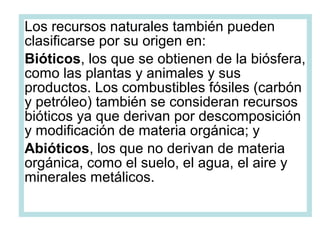 Los recursos naturales también pueden
clasificarse por su origen en:
Bióticos, los que se obtienen de la biósfera,
como las plantas y animales y sus
productos. Los combustibles fósiles (carbón
y petróleo) también se consideran recursos
bióticos ya que derivan por descomposición
y modificación de materia orgánica; y
Abióticos, los que no derivan de materia
orgánica, como el suelo, el agua, el aire y
minerales metálicos.
 