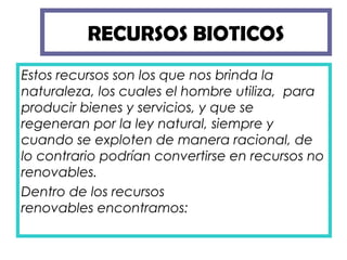 RECURSOS BIOTICOS
Estos recursos son los que nos brinda la
naturaleza, los cuales el hombre utiliza,  para
producir bienes y servicios, y que se
regeneran por la ley natural, siempre y
cuando se exploten de manera racional, de
lo contrario podrían convertirse en recursos no
renovables.
Dentro de los recursos
renovables encontramos:
 