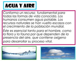 AGUA Y AIRE
Conforma un recurso  fundamental para
todas las formas de vida conocida. Los
humanos consumen agua potable. Los
recursos naturales se han vuelto escasos con
el crecimiento de la población mundial.
Éste es esencial tanto para el hombre, como
la flora y la fauna por que dependen de la
presencia del aire, que contiene oxígeno
para desarrollar su proceso vital.
 