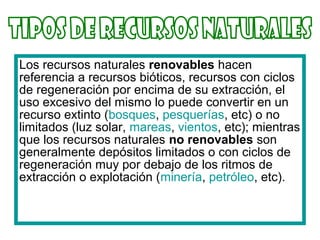 Los recursos naturales renovables hacen
referencia a recursos bióticos, recursos con ciclos
de regeneración por encima de su extracción, el
uso excesivo del mismo lo puede convertir en un
recurso extinto (bosques, pesquerías, etc) o no
limitados (luz solar, mareas, vientos, etc); mientras
que los recursos naturales no renovables son
generalmente depósitos limitados o con ciclos de
regeneración muy por debajo de los ritmos de
extracción o explotación (minería, petróleo, etc).
 