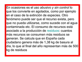 En ocasiones es el uso abusivo y sin control lo
que los convierte en agotados, como por ejemplo
en el caso de la extinción de especies. Otro
fenómeno puede ser que el recurso exista, pero
que no pueda utilizarse, como sucede con el agua
contaminada etc. El consumo de recursos está
asociado a la producción de residuos: cuantos
más recursos se consumen más residuos se
generan. Se calcula que en España cada
ciudadano genera más de 1,38 kg de basura al
día, lo que al final del año representan más de 500
kg de residuos
 