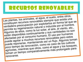RECURSOS RENOVABLES
                                                           s,
                                    a, el suelo, entre otro
                  animales, el agu mpre que exista una
Las plantas, los                  s sie
constituyen re cursos renovable tarlos en forma tal que se
                                    lo
verdadera preo   cupación por exp inducida por el hombre.
                                ral o
permita su re generación natu lar, el aire, el viento, etc.,
                             luz so
 Algunos d e ellos, como la             sus  cantidades no so
                                                               n
                   s continuamente y l uso por humanos
 están disponible nsumo humano. E
                    co                                    stos
 afectadas por el chos recursos renovables pero e man
                     u                                      to
 p uede agotar a m anteniendo así un flujo. Algunos            s
 pue de reponerse, m ción, como es caso de los cultivo ,
  poco tiempo de renova                    el agua y los bosques
                     as que otros, como ás prolongado para
  agrícolas, mientr mparativamente m
                      co
  toman un tiempo
  renovarse.
 