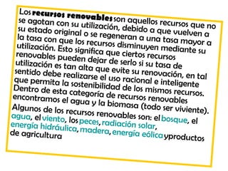 Los recursos ren
   se agotan con su ovables son aquellos recursos
                                                       q
   su estado origina utilización, debido a que vuelv ue no
  la tasa con que lo o se regeneran a una tasa ma en a
                      l
  utilización. Esto s s recursos disminuyen mediant yor a
  renovables pued ignifica que ciertos recursos         e su
  utilización es tan en dejar de serlo si su tasa de
 sentido debe rea alta que evite su renovación, e
 que permita la s lizarse el uso racional e intelige n tal
 Dentro de esta c ostenibilidad de los mismos recu te n
                   ategoría de recu
 encontramos el a
                    gua y la biomasa rsos renovables rsos.
Algunos de los re                       (todo ser vivient
                   cursos renovable                        e).
agua, el viento, lo                  s son: el bosque,
energía hidráulic s peces, radiación solar,            el 
de agricultura a, madera, energía eólica ypro
                                                    ductos
 