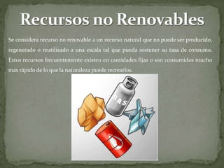 Se considera recurso no renovable a un recurso natural que no puede ser producido,
regenerado o reutilizado a una escala tal que pueda sostener su tasa de consumo.
Estos recursos frecuentemente existen en cantidades fijas o son consumidos mucho
más rápido de lo que la naturaleza puede recrearlos.
 