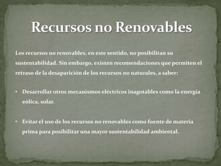Los recursos no renovables, en este sentido, no posibilitan su
sustentabilidad. Sin embargo, existen recomendaciones que permiten el
retraso de la desaparición de los recursos no naturales, a saber:
• Desarrollar otros mecanismos eléctricos inagotables como la energía
eólica, solar.
• Evitar el uso de los recursos no renovables como fuente de materia
prima para posibilitar una mayor sustentabilidad ambiental.
 