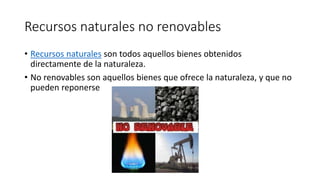 Recursos naturales no renovables
• Recursos naturales son todos aquellos bienes obtenidos
directamente de la naturaleza.
• No renovables son aquellos bienes que ofrece la naturaleza, y que no
pueden reponerse
 
