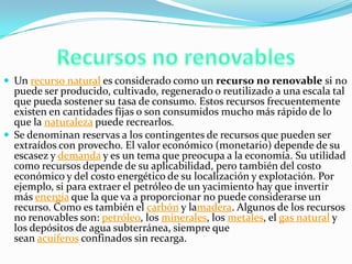  Un recurso natural es considerado como un recurso no renovable si no
puede ser producido, cultivado, regenerado o reutilizado a una escala tal
que pueda sostener su tasa de consumo. Estos recursos frecuentemente
existen en cantidades fijas o son consumidos mucho más rápido de lo
que la naturaleza puede recrearlos.
 Se denominan reservas a los contingentes de recursos que pueden ser
extraídos con provecho. El valor económico (monetario) depende de su
escasez y demanda y es un tema que preocupa a la economía. Su utilidad
como recursos depende de su aplicabilidad, pero también del costo
económico y del costo energético de su localización y explotación. Por
ejemplo, si para extraer el petróleo de un yacimiento hay que invertir
más energía que la que va a proporcionar no puede considerarse un
recurso. Como es también el carbón y lamadera. Algunos de los recursos
no renovables son: petróleo, los minerales, los metales, el gas natural y
los depósitos de agua subterránea, siempre que
sean acuíferos confinados sin recarga.
 