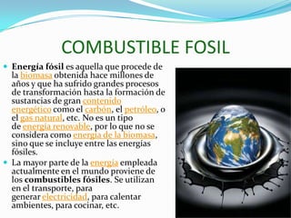 COMBUSTIBLE FOSIL
 Energía fósil es aquella que procede de
la biomasa obtenida hace millones de
años y que ha sufrido grandes procesos
de transformación hasta la formación de
sustancias de gran contenido
energético como el carbón, el petróleo, o
el gas natural, etc. No es un tipo
de energía renovable, por lo que no se
considera como energía de la biomasa,
sino que se incluye entre las energías
fósiles.
 La mayor parte de la energía empleada
actualmente en el mundo proviene de
los combustibles fósiles. Se utilizan
en el transporte, para
generar electricidad, para calentar
ambientes, para cocinar, etc.
 