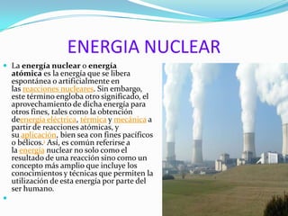 ENERGIA NUCLEAR
 La energía nuclear o energía
atómica es la energía que se libera
espontánea o artificialmente en
las reacciones nucleares. Sin embargo,
este término engloba otro significado, el
aprovechamiento de dicha energía para
otros fines, tales como la obtención
deenergía eléctrica, térmica y mecánica a
partir de reacciones atómicas, y
su aplicación, bien sea con fines pacíficos
o bélicos.1 Así, es común referirse a
la energía nuclear no solo como el
resultado de una reacción sino como un
concepto más amplio que incluye los
conocimientos y técnicas que permiten la
utilización de esta energía por parte del
ser humano.

 