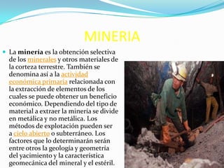 MINERIA
 La minería es la obtención selectiva
de los minerales y otros materiales de
la corteza terrestre. También se
denomina así a la actividad
económica primaria relacionada con
la extracción de elementos de los
cuales se puede obtener un beneficio
económico. Dependiendo del tipo de
material a extraer la minería se divide
en metálica y no metálica. Los
métodos de explotación pueden ser
a cielo abierto o subterráneo. Los
factores que lo determinarán serán
entre otros la geología y geometría
del yacimiento y la característica
geomecánica del mineral y el estéril.
 