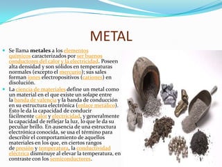 METAL
 Se llama metales a los elementos
químicos caracterizados por ser buenos
conductores del calor y la electricidad. Poseen
alta densidad y son sólidos en temperaturas
normales (excepto el mercurio); sus sales
forman iones electropositivos (cationes) en
disolución.
 La ciencia de materiales define un metal como
un material en el que existe un solape entre
la banda de valencia y la banda de conducción
en su estructura electrónica (enlace metálico).
Esto le da la capacidad de conducir
fácilmente calor y electricidad, y generalmente
la capacidad de reflejar la luz, lo que le da su
peculiar brillo. En ausencia de una estructura
electrónica conocida, se usa el término para
describir el comportamiento de aquellos
materiales en los que, en ciertos rangos
de presión y temperatura, la conductividad
eléctrica disminuye al elevar la temperatura, en
contraste con los semiconductores.
 