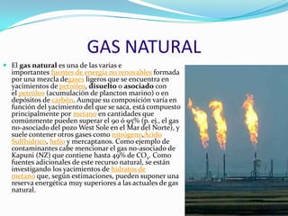 GAS NATURAL
 El gas natural es una de las varias e
importantes fuentes de energía no renovables formada
por una mezcla degases ligeros que se encuentra en
yacimientos de petróleo, disuelto o asociado con
el petróleo (acumulación de plancton marino) o en
depósitos de carbón. Aunque su composición varía en
función del yacimiento del que se saca, está compuesto
principalmente por metano en cantidades que
comúnmente pueden superar el 90 ó 95% (p. ej., el gas
no-asociado del pozo West Sole en el Mar del Norte), y
suele contener otros gases como nitrógeno,Ácido
Sulfhídrico, helio y mercaptanos. Como ejemplo de
contaminantes cabe mencionar el gas no-asociado de
Kapuni (NZ) que contiene hasta 49% de CO2. Como
fuentes adicionales de este recurso natural, se están
investigando los yacimientos de hidratos de
metano que, según estimaciones, pueden suponer una
reserva energética muy superiores a las actuales de gas
natural.
 