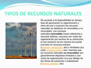 De acuerdo a la disponibilidad en tiempo,
tasa de generación (o regeneración) y
ritmo de uso o consumo los recursos
naturales se clasifican en renovables y no
renovables. Los recursos
naturales renovables hacen referencia a
recursos bióticos, recursos con ciclos de
regeneración por encima de su extracción,
el uso excesivo de los mismos los puede
convertir en recursos extintos
(bosques, pesquerías, etc) o ilimitados (luz
solar, mareas,vientos, etc); mientras que
los recursos naturales no renovables son
generalmente depósitos limitados o con
ciclos de regeneración muy por debajo de
los ritmos de extracción o explotación
(minería, petróleo, etc)
 