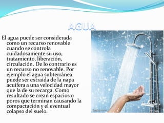 El agua puede ser considerada
como un recurso renovable
cuando se controla
cuidadosamente su uso,
tratamiento, liberación,
circulación. De lo contrario es
un recurso no renovable. Por
ejemplo el agua subterránea
puede ser extraída de la napa
acuífera a una velocidad mayor
que la de su recarga. Como
resultado se crean espacios o
poros que terminan causando la
compactación y el eventual
colapso del suelo.
 
