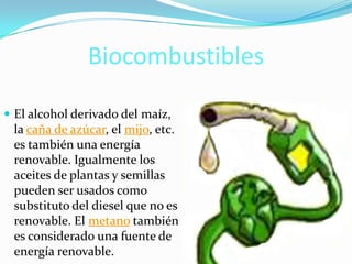 Biocombustibles
 El alcohol derivado del maíz,
la caña de azúcar, el mijo, etc.
es también una energía
renovable. Igualmente los
aceites de plantas y semillas
pueden ser usados como
substituto del diesel que no es
renovable. El metano también
es considerado una fuente de
energía renovable.
 