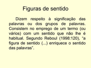 Figuras de sentido
Dizem respeito à significação das
palavras ou dos grupos de palavras.
Consistem no emprego de um termo (ou
vários) com um sentido que não lhe é
habitual. Segundo Reboul (1998:120), “a
figura de sentido (...) enriquece o sentido
das palavras”.

 