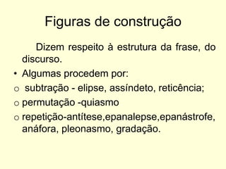 Figuras de construção
Dizem respeito à estrutura da frase, do
discurso.
• Algumas procedem por:
o subtração - elipse, assíndeto, reticência;
o permutação -quiasmo
o repetição-antítese,epanalepse,epanástrofe,
anáfora, pleonasmo, gradação.

 