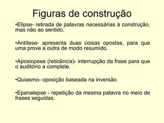 Figuras de construção
•Elipse- retirada de palavras necessárias à construção,
mas não ao sentido.
•Antítese- apresenta duas coisas opostas, para que
uma prove a outra de modo resumido.
•Aposiopese (reticência)- interrupção da frase para que
o auditório a complete.
•Quiasmo- oposição baseada na inversão.

•Epanalepse - repetição da mesma palavra no meio de
frases seguidas.

 