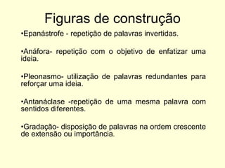 Figuras de construção
•Epanástrofe - repetição de palavras invertidas.

•Anáfora- repetição com o objetivo de enfatizar uma
ideia.
•Pleonasmo- utilização de palavras redundantes para
reforçar uma ideia.
•Antanáclase -repetição de uma mesma palavra com
sentidos diferentes.

•Gradação- disposição de palavras na ordem crescente
de extensão ou importância.

 