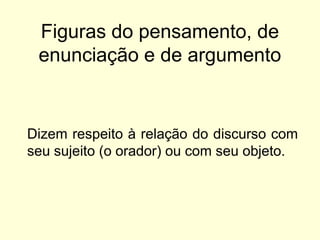 Figuras do pensamento, de
enunciação e de argumento

Dizem respeito à relação do discurso com
seu sujeito (o orador) ou com seu objeto.

 