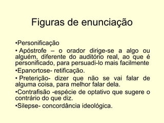 Figuras de enunciação
•Personificação
• Apóstrofe – o orador dirige-se a algo ou
alguém, diferente do auditório real, ao que é
personificado, para persuadi-lo mais facilmente
•Epanortose- retificação.
• Preterição- dizer que não se vai falar de
alguma coisa, para melhor falar dela.
•Contrafisão -espécie de optativo que sugere o
contrário do que diz.
•Silepse- concordância ideológica.

 