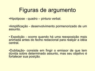 Figuras de argumento
•Hipotipose - quadro – pintura verbal.
•Amplificação - desenvolvimento pormenorizado de um
assunto.
• Expolição - ocorre quando há uma reexposição mais
animada antes do fecho redacional para realçar a idéia
central.
•Dubitação- consiste em fingir o emissor de que tem
dúvida sobre determinado assunto, mas seu objetivo é
fortalecer sua posição.

 