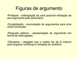 Figuras de argumento
•Prolepse - antecipação de uma possível refutação de
seu argumento pelo adversário.

•Conglobação - acumulação de argumentos para uma
única conclusão.
•Pergunta retórica - apresentação do argumento em
forma de interrogação.
•Cleuasmo - desgabo que o orador faz de si mesmo
para angariar confiança e simpatia do auditório.

 