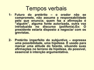Tempos verbais
1-

Futuro do pretérito – o orador não se
compromete, não assume a responsabilidade
pelo que enuncia; quem faz a afirmação é
“alguém”, alguma fonte autorizada, outra voz
introduzida no discurso (polifonia).Ex: O
presidente estaria disposto a negociar com os
grevistas.

2-

Pretérito imperfeito do subjuntivo – expressa
uma possibilidade, uma hipótese. É usado para
marcar uma atitude do falante, situando suas
afirmações no terreno da hipótese, do possível,
essencial à intenção argumentativa.

 