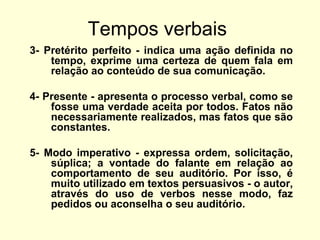 Tempos verbais
3- Pretérito perfeito - indica uma ação definida no
tempo, exprime uma certeza de quem fala em
relação ao conteúdo de sua comunicação.
4- Presente - apresenta o processo verbal, como se
fosse uma verdade aceita por todos. Fatos não
necessariamente realizados, mas fatos que são
constantes.
5- Modo imperativo - expressa ordem, solicitação,
súplica; a vontade do falante em relação ao
comportamento de seu auditório. Por isso, é
muito utilizado em textos persuasivos - o autor,
através do uso de verbos nesse modo, faz
pedidos ou aconselha o seu auditório.

 