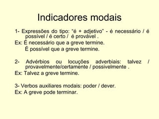 Indicadores modais
1- Expressões do tipo: “é + adjetivo” - é necessário / é
possível / é certo / é provável .
Ex: É necessário que a greve termine.
É possível que a greve termine.
2-

Advérbios ou locuções adverbiais: talvez
provavelmente/certamente / possivelmente .
Ex: Talvez a greve termine.
3- Verbos auxiliares modais: poder / dever.
Ex: A greve pode terminar.

/

 