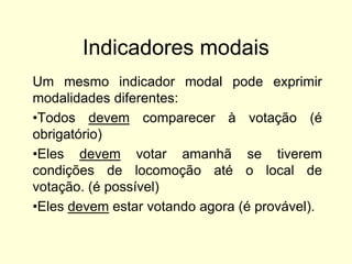 Indicadores modais
Um mesmo indicador modal pode exprimir
modalidades diferentes:
•Todos devem comparecer à votação (é
obrigatório)
•Eles devem votar amanhã se tiverem
condições de locomoção até o local de
votação. (é possível)
•Eles devem estar votando agora (é provável).

 