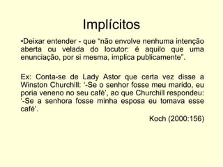 Implícitos
•Deixar entender - que “não envolve nenhuma intenção
aberta ou velada do locutor: é aquilo que uma
enunciação, por si mesma, implica publicamente”.
Ex: Conta-se de Lady Astor que certa vez disse a
Winston Churchill: „-Se o senhor fosse meu marido, eu
poria veneno no seu café‟, ao que Churchill respondeu:
„-Se a senhora fosse minha esposa eu tomava esse
café‟.
Koch (2000:156)

 