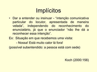 Implícitos
• Dar a entender ou insinuar - “intenção comunicativa
particular do locutor, apresentada de maneira
velada”, independendo do reconhecimento do
enunciatário, já que o enunciador “não lhe dá a
reconhecer essa intenção”.
Ex: Situação em que recebemos uma visita:
- Nossa! Está muito calor lá fora!
(possível subentendido: a pessoa está com sede)

Koch (2000:156)

 