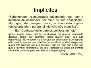 Implícitos
•Subentender - o enunciador subentende algo “com a
intenção de comunicar por meio de sua enunciação,
algo que, de qualquer modo, o enunciado implica
(deixa entender); porém tal intenção não é pública”.
Ex: “Conheço muito bem os políticos de hoje”
(pode sugerir mais valores semânticos do que o enunciado
declara, como, por exemplo, pode querer dizer que são
desonestos. No entanto, se o locutor do enunciado é contestado
pelo ouvinte quanto ao conteúdo do seu dizer, poderá alegar que
quem está dizendo isso é o ouvinte e não ele, que não disse isso
que o ouvinte interpretou, ou seja, defende-se atrás do sentido
literal das palavras para se safar da interpretação).

Koch (2000:156)

 