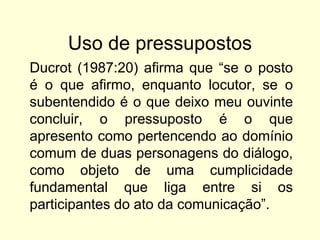 Uso de pressupostos
Ducrot (1987:20) afirma que “se o posto
é o que afirmo, enquanto locutor, se o
subentendido é o que deixo meu ouvinte
concluir, o pressuposto é o que
apresento como pertencendo ao domínio
comum de duas personagens do diálogo,
como objeto de uma cumplicidade
fundamental que liga entre si os
participantes do ato da comunicação”.

 