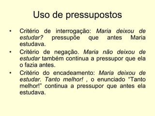 Uso de pressupostos
•
•
•

Critério de interrogação: Maria deixou de
estudar? pressupõe que antes Maria
estudava.
Critério de negação. Maria não deixou de
estudar também continua a pressupor que ela
o fazia antes.
Critério do encadeamento: Maria deixou de
estudar. Tanto melhor! , o enunciado “Tanto
melhor!” continua a pressupor que antes ela
estudava.

 