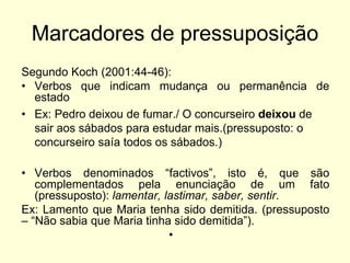Marcadores de pressuposição
Segundo Koch (2001:44-46):
• Verbos que indicam mudança ou permanência de
estado
• Ex: Pedro deixou de fumar./ O concurseiro deixou de
sair aos sábados para estudar mais.(pressuposto: o
concurseiro saía todos os sábados.)
• Verbos denominados “factivos”, isto é, que são
complementados pela enunciação de um fato
(pressuposto): lamentar, lastimar, saber, sentir.
Ex: Lamento que Maria tenha sido demitida. (pressuposto
– “Não sabia que Maria tinha sido demitida”).
•

 