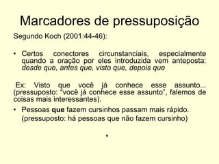 Marcadores de pressuposição
Segundo Koch (2001:44-46):

• Certos conectores circunstanciais, especialmente
quando a oração por eles introduzida vem anteposta:
desde que, antes que, visto que, depois que
Ex: Visto que você já conhece esse assunto...
(pressuposto: “você já conhece esse assunto”, falemos de
coisas mais interessantes).
• Pessoas que fazem cursinhos passam mais rápido.
(pressuposto: há pessoas que não fazem cursinho)
•

 