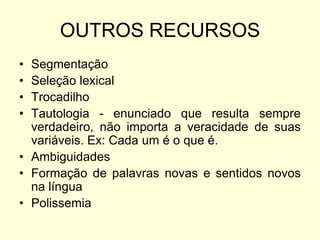 OUTROS RECURSOS
•
•
•
•

Segmentação
Seleção lexical
Trocadilho
Tautologia - enunciado que resulta sempre
verdadeiro, não importa a veracidade de suas
variáveis. Ex: Cada um é o que é.
• Ambiguidades
• Formação de palavras novas e sentidos novos
na língua
• Polissemia

 