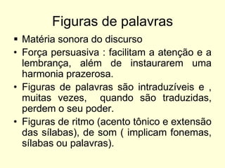 Figuras de palavras
 Matéria sonora do discurso
• Força persuasiva : facilitam a atenção e a
lembrança, além de instaurarem uma
harmonia prazerosa.
• Figuras de palavras são intraduzíveis e ,
muitas vezes, quando são traduzidas,
perdem o seu poder.
• Figuras de ritmo (acento tônico e extensão
das sílabas), de som ( implicam fonemas,
sílabas ou palavras).

 