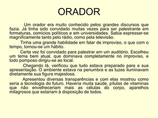 ORADOR
Um orador era muito conhecido pelos grandes discursos que
fazia. Já tinha sido convidado muitas vezes para ser palestrante em
formaturas, comícios políticos e em universidades. Sabia expressar-se
magnificamente tanto pelo rádio, como pela televisão.
Tinha uma grande habilidade em falar de improviso, o que com o
tempo, tornou-se um hábito.
Certa vez foi convidado para palestrar em um auditório. Escolheu
um tema bem atual, que dominava completamente no improviso, e
todo pomposo dirigiu-se ao local.
Chegando lá, verificou que tudo estava preparado para a sua
apresentação. O ambiente estava na penumbra e as luzes iluminavam
diretamente sua figura majestosa.
Apresentou diversas transparências e com elas mostrou como
seria a tecnologia do futuro. Haveria muita saúde, pílulas de vitaminas
que não envelheceriam mais as células do corpo, aparelhos
milagrosos que estariam à disposição de todos.

 