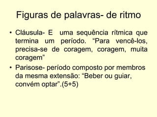 Figuras de palavras- de ritmo
• Cláusula- E uma sequência rítmica que
termina um período. “Para vencê-los,
precisa-se de coragem, coragem, muita
coragem”
• Parisose- período composto por membros
da mesma extensão: “Beber ou guiar,
convém optar”.(5+5)

 
