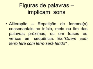 Figuras de palavras –
implicam sons
• Aliteração – Repetição de fonema(s)
consonantais no início, meio ou fim das
palavras próximas, ou em frases ou
versos em sequência. Ex:"Quem com
ferro fere com ferro será ferido" .

 