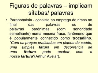 Figuras de palavras – implicam
sílabas/ palavras
• Paranomásia - consiste no emprego de rimas no
final
das
palavras
ou
de
palavras
parônimas
(com
sonoridade
semelhante) numa mesma frase, fenômeno que
é popularmente conhecido como trocadilho.
"Com os preços praticados em planos de saúde,
uma simples fatura em decorrência de
uma
fratura
pode
acabar
com
a
nossa fartura"(Arthur Avelar).

 